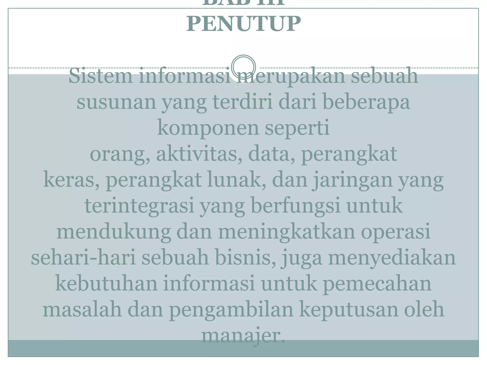 BAB III
PENUTUP
Sistem informasi merupakan sebuah
susunan yang terdiri dari beberapa
komponen seperti
orang, aktivitas, data, perangkat
keras, perangkat lunak, dan jaringan yang
terintegrasi yang berfungsi untuk
mendukung dan meningkatkan operasi
sehari-hari sebuah bisnis, juga menyediakan
kebutuhan informasi untuk pemecahan
masalah dan pengambilan keputusan oleh
manajer.
 