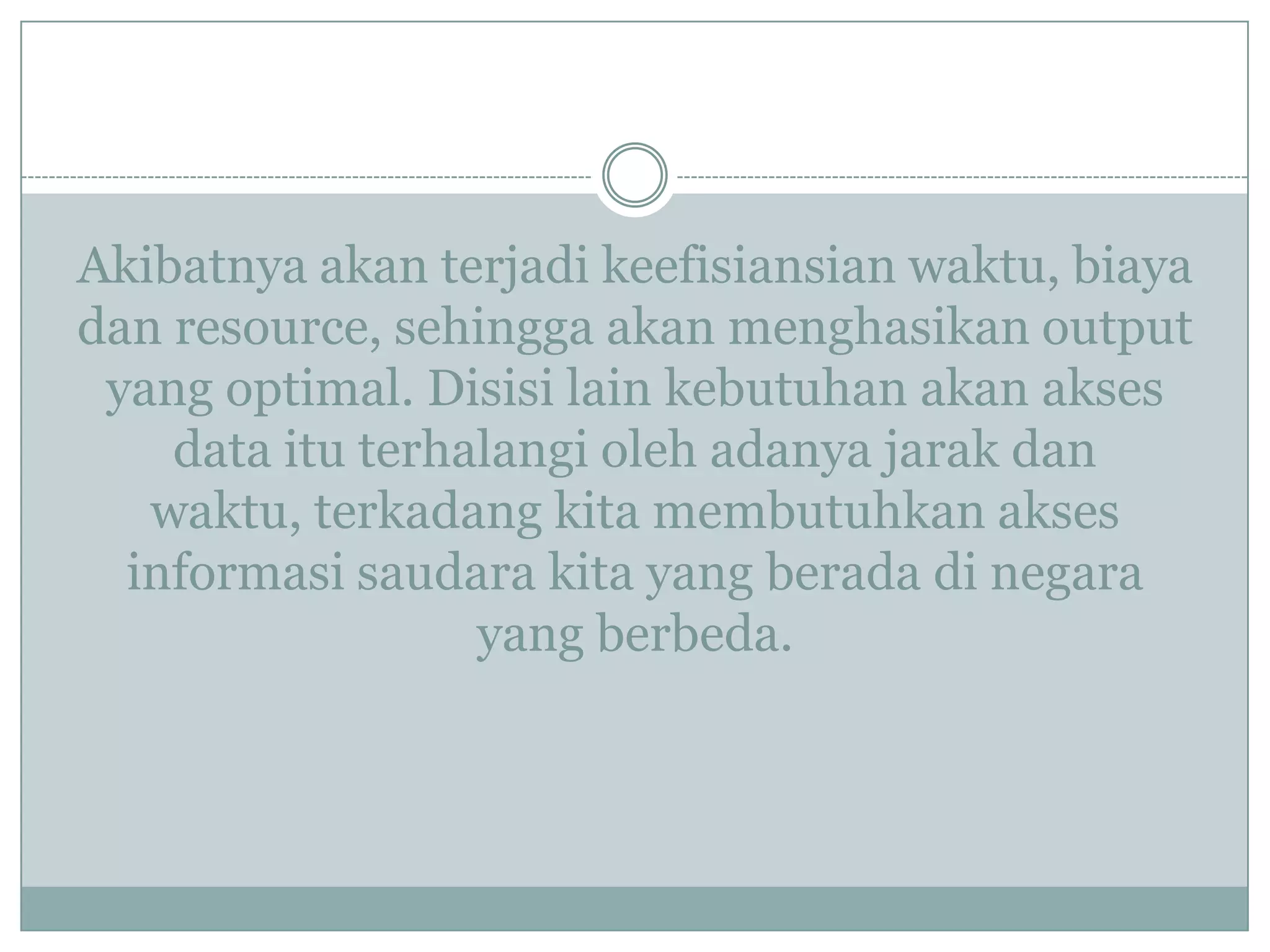 Akibatnya akan terjadi keefisiansian waktu, biaya
dan resource, sehingga akan menghasikan output
yang optimal. Disisi lain kebutuhan akan akses
data itu terhalangi oleh adanya jarak dan
waktu, terkadang kita membutuhkan akses
informasi saudara kita yang berada di negara
yang berbeda.
 