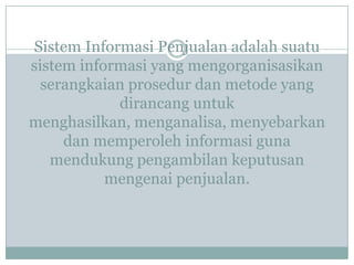 Sistem Informasi Penjualan adalah suatu
sistem informasi yang mengorganisasikan
serangkaian prosedur dan metode yang
dirancang untuk
menghasilkan, menganalisa, menyebarkan
dan memperoleh informasi guna
mendukung pengambilan keputusan
mengenai penjualan.
 