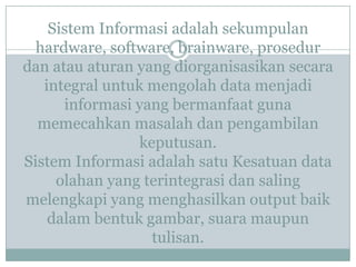 Sistem Informasi adalah sekumpulan
hardware, software, brainware, prosedur
dan atau aturan yang diorganisasikan secara
integral untuk mengolah data menjadi
informasi yang bermanfaat guna
memecahkan masalah dan pengambilan
keputusan.
Sistem Informasi adalah satu Kesatuan data
olahan yang terintegrasi dan saling
melengkapi yang menghasilkan output baik
dalam bentuk gambar, suara maupun
tulisan.
 