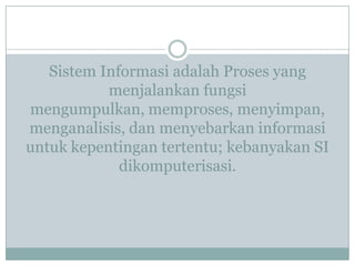 Sistem Informasi adalah Proses yang
menjalankan fungsi
mengumpulkan, memproses, menyimpan,
menganalisis, dan menyebarkan informasi
untuk kepentingan tertentu; kebanyakan SI
dikomputerisasi.
 