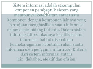 Sistem informasi adalah sekumpulan
komponen pembentuk sistem yang
mempunyai keterkaitan antara satu
komponen dengan komponen lainnya yang
bertujuan menghasilkan suatu informasi
dalam suatu bidang tertentu. Dalam sistem
informasi diperlukannya klasifikasi alur
informasi, hal ini disebabkan
keanekaragaman kebutuhan akan suatu
informasi oleh pengguna informasi. Kriteria
dari sistem informasi antara
lain, fleksibel, efektif dan efisien.
 