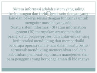 Sistem informasi adalah sistem yang saling
berhubungan dan terintegrasi satu dengan yang
lain dan bekerja sesuai dengan fungsinya untuk
mengatur masalah yang ada.
Suatu sistem informasi (SI) atau information
system (IS) merupakan aransemen dari
orang, data, proses-proses, dan antar-muka yang
berinteraksi mendukung dan memperbaiki
beberapa operasi sehari-hari dalam suatu bisnis
termasuk mendukung memecahkan soal dan
kebutuhan pembuat-keputusan manejemen dan
para pengguna yang berpengalaman di bidangnya.
 