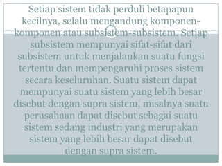 Setiap sistem tidak perduli betapapun
kecilnya, selalu mengandung komponen-
komponen atau subsistem-subsistem. Setiap
subsistem mempunyai sifat-sifat dari
subsistem untuk menjalankan suatu fungsi
tertentu dan mempengaruhi proses sistem
secara keseluruhan. Suatu sistem dapat
mempunyai suatu sistem yang lebih besar
disebut dengan supra sistem, misalnya suatu
perusahaan dapat disebut sebagai suatu
sistem sedang industri yang merupakan
sistem yang lebih besar dapat disebut
dengan supra sistem.
 