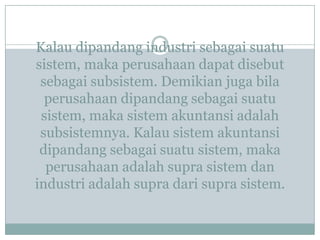 Kalau dipandang industri sebagai suatu
sistem, maka perusahaan dapat disebut
sebagai subsistem. Demikian juga bila
perusahaan dipandang sebagai suatu
sistem, maka sistem akuntansi adalah
subsistemnya. Kalau sistem akuntansi
dipandang sebagai suatu sistem, maka
perusahaan adalah supra sistem dan
industri adalah supra dari supra sistem.
 