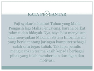 KATA PENGANTAR
Puji syukur kehadirat Tuhan yang Maha
Pengasih lagi Maha Penyayang, karena berkat
rahmat dan hidayah-Nya, saya bisa menyusun
dan menyajikan Makalah Sistem Informasi ini
yang berisi tentang jaringan komputer sebagai
salah satu tugas kuliah. Tak lupa penulis
mengucapkan terima kasih kepada berbagai
pihak yang telah memberikan dorongan dan
motivasi.
 
