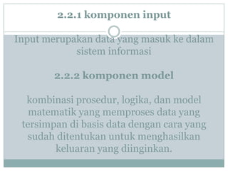 2.2.1 komponen input
Input merupakan data yang masuk ke dalam
sistem informasi
2.2.2 komponen model
kombinasi prosedur, logika, dan model
matematik yang memproses data yang
tersimpan di basis data dengan cara yang
sudah ditentukan untuk menghasilkan
keluaran yang diinginkan.
 