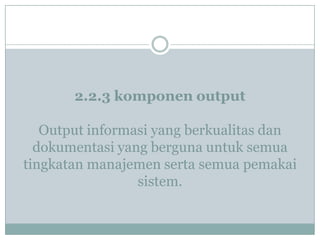 2.2.3 komponen output
Output informasi yang berkualitas dan
dokumentasi yang berguna untuk semua
tingkatan manajemen serta semua pemakai
sistem.
 
