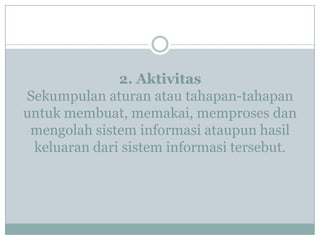 2. Aktivitas
Sekumpulan aturan atau tahapan-tahapan
untuk membuat, memakai, memproses dan
mengolah sistem informasi ataupun hasil
keluaran dari sistem informasi tersebut.
 