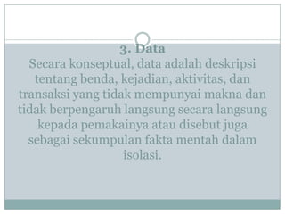 3. Data
Secara konseptual, data adalah deskripsi
tentang benda, kejadian, aktivitas, dan
transaksi yang tidak mempunyai makna dan
tidak berpengaruh langsung secara langsung
kepada pemakainya atau disebut juga
sebagai sekumpulan fakta mentah dalam
isolasi.
 