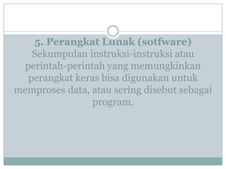 5. Perangkat Lunak (sotfware)
Sekumpulan instruksi-instruksi atau
perintah-perintah yang memungkinkan
perangkat keras bisa digunakan untuk
memproses data, atau sering disebut sebagai
program.
 