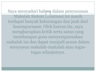 Saya menyadari bahwa dalam penyusunan
Makalah Sistem Informasi ini masih
terdapat banyak kekurangan dan jauh dari
kesempurnaan. Oleh karena itu, saya
mengharapkan kritik serta saran yang
membangun guna menyempurnakan
makalah ini dan dapat menjadi acuan dalam
menyusun makalah-makalah atau tugas-
tugas selanjutnya.
 