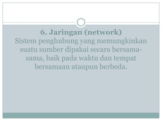 6. Jaringan (network)
Sistem penghubung yang memungkinkan
suatu sumber dipakai secara bersama-
sama, baik pada waktu dan tempat
bersamaan ataupun berbeda.
 