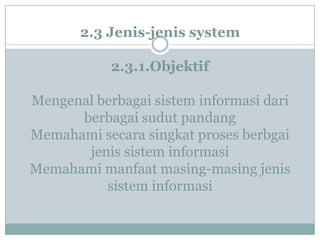 2.3 Jenis-jenis system
2.3.1.Objektif
Mengenal berbagai sistem informasi dari
berbagai sudut pandang
Memahami secara singkat proses berbgai
jenis sistem informasi
Memahami manfaat masing-masing jenis
sistem informasi
 