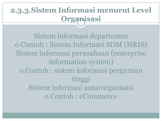 2.3.3.Sistem Informasi menurut Level
Organisasi
Sistem informasi departemen
o Contoh : Sistem Informasi SDM (HRIS)
Sistem informasi perusahaan (enterprise
information system)
o Contoh : sistem informasi perguruan
tinggi
Sistem informasi antarorganisasi
o Contoh : eCommerce
 