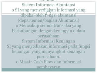 Contoh :
Sistem Informasi Akuntansi
o SI yang menyediakan informasi yang
dipakai oleh fungsi akuntansi
(departemen/bagian Akuntansi)
o Mencakup semua transaksi yang
berhubungan dengan keuangan dalam
perusahaan
Sistem Informasi Keuangan
SI yang menyediakan informasi pada fungsi
keuangan yang menyangkut keuangan
perusahaan.
o Misal : Cash Flow dan informasi
pembayaran
 