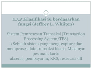 2.3.5.Klasifikasi SI berdasarkan
fungsi (Jeffrey L. Whiiten)
Sistem Pemrosesan Transaksi (Transaction
Processing System/TPS)
o Sebuah sistem yang meng-capture dan
memproses data transaksi bisnis. Misalnya:
pesanan, kartu
absensi, pembayaran, KRS, reservasi dll
 