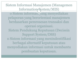 Sistem Informasi Manajemen (Managemen
Information System/MIS)
o Sistem informasi yang menyediakan
pelaporan yang berorientasi manajemen
berdasarkan pemrosesan transaksi dan
operasi organisasi.
Sistem Pendukung Keputusan (Decissin
Support System/DSS)
o Sistem informasi yang menindentifikasi
berbagai alternatif keputusan atau
menyediakan informasi untuk membantu
pembuatan keputusan.
 