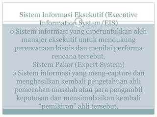 Sistem Informasi Eksekutif (Executive
Information System/EIS)
o Sistem informasi yang diperuntukkan oleh
manajer eksekutif untuk mendukung
perencanaan bisnis dan menilai performa
rencana tersebut.
Sistem Pakar (Expert System)
o Sistem informasi yang meng-capture dan
menghasilkan kembali pengetahuan ahli
pemecahan masalah atau para pengambil
keputusan dan mensimulasikan kembali
“pemikiran” ahli tersebut.
 