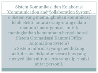 Sistem Komunikasi dan Kolaborasi
(Communication and Collaboration System)
o Sistem yang memungkinkan komunikasi
lebih efektif antara orang-orang dalam
maupun luar organisasi untuk
meningkatkan kemampuan berkolaborasi.
Sistem Otomatisasi Kantor (Office
Automation System)
o Sistem informasi yang mendukung
aktifitas bisnis kantor secara luas yang
menyediakan aliran kerja yang diperbaiki
antar personil.
 