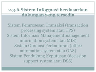 2.3.6.Sistem Informasi berdasarkan
dukungan yang tersedia
Sistem Pemrosesan Transaksi (transaction
processing system atau TPS)
Sistem Informasi Manajemen(management
information system atau MIS)
Sistem Otomasi Perkantoran (office
automation system atau OAS)
Sistem Pendukung Keputusan (decission
support system atau DSS)
 