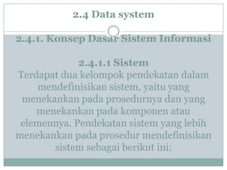 2.4 Data system
2.4.1. Konsep Dasar Sistem Informasi
2.4.1.1 Sistem
Terdapat dua kelompok pendekatan dalam
mendefinisikan sistem, yaitu yang
menekankan pada prosedurnya dan yang
menekankan pada komponen atau
elemennya. Pendekatan sistem yang lebih
menekankan pada prosedur mendefinisikan
sistem sebagai berikut ini:
 