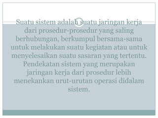 Suatu sistem adalah suatu jaringan kerja
dari prosedur-prosedur yang saling
berhubungan, berkumpul bersama-sama
untuk melakukan suatu kegiatan atau untuk
menyelesaikan suatu sasaran yang tertentu.
Pendekatan sistem yang merupakan
jaringan kerja dari prosedur lebih
menekankan urut-urutan operasi didalam
sistem.
 
