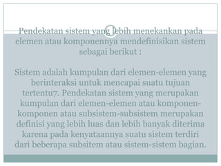 Pendekatan sistem yang lebih menekankan pada
elemen atau komponennya mendefinisikan sistem
sebagai berikut :
Sistem adalah kumpulan dari elemen-elemen yang
berinteraksi untuk mencapai suatu tujuan
tertentu7. Pendekatan sistem yang merupakan
kumpulan dari elemen-elemen atau komponen-
komponen atau subsistem-subsistem merupakan
definisi yang lebih luas dan lebih banyak diterima
karena pada kenyataannya suatu sistem terdiri
dari beberapa subsitem atau sistem-sistem bagian.
 