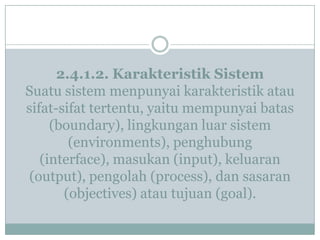2.4.1.2. Karakteristik Sistem
Suatu sistem menpunyai karakteristik atau
sifat-sifat tertentu, yaitu mempunyai batas
(boundary), lingkungan luar sistem
(environments), penghubung
(interface), masukan (input), keluaran
(output), pengolah (process), dan sasaran
(objectives) atau tujuan (goal).
 