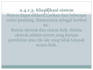 2.4.1.3. Klasifikasi sistem
Sistem dapat diklasifikasikan dari beberapa
sudut pandang, diantaranya sebagai berikut
ini :
Sistem abstrak dan sistem fisik. Sistem
abstrak adalah sistem yang berupa
pemikiran atau ide-ide yang tidak tampak
secara fisik.
 