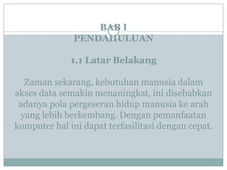 BAB I
PENDAHULUAN
1.1 Latar Belakang
Zaman sekarang, kebutuhan manusia dalam
akses data semakin menaningkat, ini disebabkan
adanya pola pergeseran hidup manusia ke arah
yang lebih berkembang. Dengan pemanfaatan
komputer hal ini dapat terfasilitasi dengan cepat.
 
