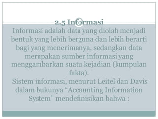 2.5 Informasi
Informasi adalah data yang diolah menjadi
bentuk yang lebih berguna dan lebih berarti
bagi yang menerimanya, sedangkan data
merupakan sumber informasi yang
menggambarkan suatu kejadian (kumpulan
fakta).
Sistem informasi, menurut Leitel dan Davis
dalam bukunya “Accounting Information
System” mendefinisikan bahwa :
 