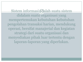 Sistem informasi adalah suatu sistem
didalam suatu organisasi yang
mempertemukan kebutuhan-kebutuhan
pengolahan transaksi harian, mendukung
operasi, bersifat manajerial dan kegiatan
strategi dari suatu organisasi dan
menyediakan pihak luar tertentu dengan
laporan-laporan yang diperlukan.
 