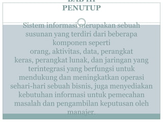 BAB III
PENUTUP
Sistem informasi merupakan sebuah
susunan yang terdiri dari beberapa
komponen seperti
orang, aktivitas, data, perangkat
keras, perangkat lunak, dan jaringan yang
terintegrasi yang berfungsi untuk
mendukung dan meningkatkan operasi
sehari-hari sebuah bisnis, juga menyediakan
kebutuhan informasi untuk pemecahan
masalah dan pengambilan keputusan oleh
manajer.
 