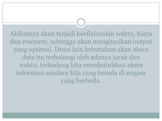 Akibatnya akan terjadi keefisiansian waktu, biaya
dan resource, sehingga akan menghasikan output
yang optimal. Disisi lain kebutuhan akan akses
data itu terhalangi oleh adanya jarak dan
waktu, terkadang kita membutuhkan akses
informasi saudara kita yang berada di negara
yang berbeda.
 