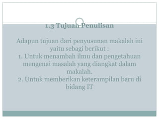 1.3 Tujuan Penulisan
Adapun tujuan dari penyusunan makalah ini
yaitu sebagi berikut :
1. Untuk menambah ilmu dan pengetahuan
mengenai masalah yang diangkat dalam
makalah.
2. Untuk memberikan keterampilan baru di
bidang IT
 