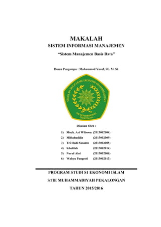 MAKALAH
SISTEM INFORMASI MANAJEMEN
“Sistem Manajemen Basis Data”
Dosen Pengampu : Muhammad Yusuf, SE. M. Si.
Disusun Oleh :
1) Moch. Ari Wibowo (2013002004)
2) Miftahuddin (2013002009)
3) Tri Hadi Susanto (2013002005)
4) Kholilah (2013002014)
5) Nurul Aini (2013002006)
6) Wahyu Pangesti (2013002013)
PROGRAM STUDI S1 EKONOMI ISLAM
STIE MUHAMMADIYAH PEKALONGAN
TAHUN 2015/2016
 