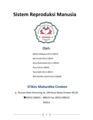 Sistem Reproduksi Manusia




                           Oleh:
                Metha Widyana (311.E.0013)

                Mu’minah (311.E.0014)

                Nina Mutmainah (311.3.0015)

                Nurul (311.E.0016)

                Nurendah (311.E.0017)

                Reni Kartika Julianti (311.E.0018)




           STIKes Mahardika Cirebon
jL. Terusan Sekar Kemuning no. 199 Karya Mulya Cirebon 45135

        (0231) 336010 – 488123 Fax. (0231) 488123

                            ©2011



                               0
 