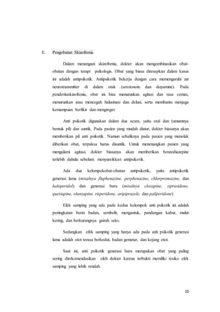10
E. Pengobatan Skizofrenia
Dalam menangani skizofrenia, dokter akan mengombinasikan obat-
obatan dengan terapi psikologis. Obat yang biasa diresepkan dalam kasus
ini adalah antipsikotik. Antipsikotik bekerja dengan cara memengaruhi zat
neurotransmitter di dalam otak (serotonoin dan dopamine). Pada
penderitaskizofrenia, obat ini bisa menurunkan agitasi dan rasa cemas,
menurunkan atau mencegah halusinasi dan delusi, serta membantu menjaga
kemampuan berfikir dan mengingat.
Anti psikotik digunakan dalam dua acara, yaitu oral dan (umumnya
bentuk pil) dan suntik. Pada pasien yang mudah diatur, dokter biasanya akan
memberikan pil anti psikotik. Namun sebaliknya pada pasien yang menolak
diberikan obat, terpaksa harus disuntik. Untuk menenangkan pasien yang
mengalami agitasi, dokter biasanya akan memberikan benzodiazepine
terlebih dahulu sebelum menyuntikkan antipsikotik.
Ada dua kelompokobat-obatan antipsikotik, yaitu antipsikotik
generasi lama (misalnya fluphenazine, perphenazine, chlorpromazine, dan
haloperidol) dan generasi baru (misalnya clozapine, ziprasidone,
quetiapine, olanzapine, risperidone, aripiprazole, dan paliperidone)
Efek samping yang ada pada kedua kelompok anti psikotik ini adalah
peningkatan berat badan, sembelit, mengantuk, pandangan kabur, mulut
kering, dan berkurangnya gairah seks.
Sedangkan efek samping yang hanya ada pada anti psikotik generasi
lama adalah otot terasa berkedut, badan gemetar, dan kejang otot.
Saat ini, anti psikotik generasi baru merupakan obat yang paling
sering direkomendasikan oleh dokter karena terbukti memiliki resiko efek
samping yang lebih rendah.
 