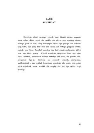 12
BAB III
KESIMPULAN
Skizofrenia adalah gangguan psikotik yang ditandai dengan gangguan
utama dalam pikiran, emosi, dan perilaku dan pikiran yang terganggu, dimana
berbagai pemikiran tidak saling berhubungan secara logis, persepsi dan perhatian
yang keliru, afek yang datar atau tidak sesuai, dan berbagai gangguan aktivitas
motorik yang bizzar. Penyebab skizofreni bisa dari ketidaknormalan otak, infeksi
virus atau faktor genetik. Ciri-ciri skizofrenia ditunjukkan dalam satu bulan
delusi, halusinasi, pembicaraan koheren, timbulnya afek datar, dan perilaku tidak
terorganisir. Tipe-tipe skizofrenia ada paranoid, katatonik, disargonized,
undifferentiated , dan residual. Pengobatan skizofrenia ada secara obat-obatan
yakni antipsikotik namun memiliki efek samping dan bisa juga melalui terapi
psikologi.
 