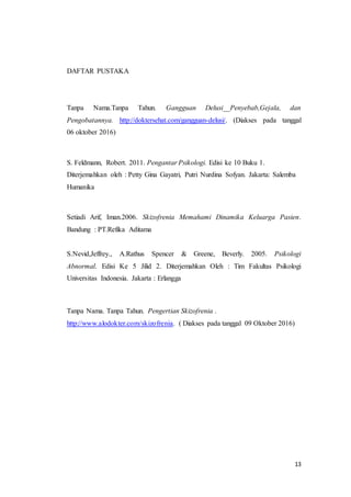 13
DAFTAR PUSTAKA
Tanpa Nama.Tanpa Tahun. Gangguan Delusi__Penyebab,Gejala, dan
Pengobatannya. http://doktersehat.com/gangguan-delusi/. (Diakses pada tanggal
06 oktober 2016)
S. Feldmann, Robert. 2011. Pengantar Psikologi. Edisi ke 10 Buku 1.
Diterjemahkan oleh : Petty Gina Gayatri, Putri Nurdina Sofyan. Jakarta: Salemba
Humanika
Setiadi Arif, Iman.2006. Skizofrenia Memahami Dinamika Keluarga Pasien.
Bandung : PT.Refika Aditama
S.Nevid,Jeffrey., A.Rathus Spencer & Greene, Beverly. 2005. Psikologi
Abnormal. Edisi Ke 5 Jilid 2. Diterjemahkan Oleh : Tim Fakultas Psikologi
Universitas Indonesia. Jakarta : Erlangga
Tanpa Nama. Tanpa Tahun. Pengertian Skizofrenia .
http://www.alodokter.com/skizofrenia. ( Diakses pada tanggal 09 Oktober 2016)
 