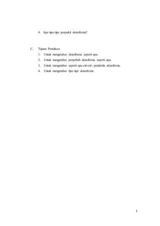 2
4. Apa tipe-tipe penyakit skizofrenia?
C. Tujuan Penulisan
1. Untuk mengetahui skizofrenia seperti apa.
2. Untuk mengetahui penyebab skizofrenia seperti apa.
3. Untuk mengetahui seperti apa ciri-ciri penderita skizofrenia.
4. Untuk mengetahui tipe-tipe skizofrenia.
 