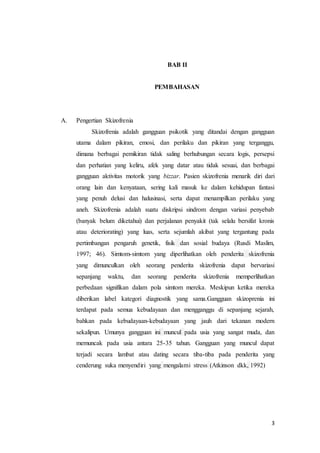 3
BAB II
PEMBAHASAN
A. Pengertian Skizofrenia
Skizofrenia adalah gangguan psikotik yang ditandai dengan gangguan
utama dalam pikiran, emosi, dan perilaku dan pikiran yang terganggu,
dimana berbagai pemikiran tidak saling berhubungan secara logis, persepsi
dan perhatian yang keliru, afek yang datar atau tidak sesuai, dan berbagai
gangguan aktivitas motorik yang bizzar. Pasien skizofrenia menarik diri dari
orang lain dan kenyataan, sering kali masuk ke dalam kehidupan fantasi
yang penuh delusi dan halusinasi, serta dapat menampilkan perilaku yang
aneh. Skizofrenia adalah suatu diskripsi sindrom dengan variasi penyebab
(banyak belum diketahui) dan perjalanan penyakit (tak selalu bersifat kronis
atau deteriorating) yang luas, serta sejumlah akibat yang tergantung pada
pertimbangan pengaruh genetik, fisik dan sosial budaya (Rusdi Maslim,
1997; 46). Simtom-simtom yang diperlihatkan oleh penderita skizofrenia
yang dimunculkan oleh seorang penderita skizofrenia dapat bervariasi
sepanjang waktu, dan seorang penderita skizofrenia memperlihatkan
perbedaan signifikan dalam pola simtom mereka. Meskipun ketika mereka
diberikan label kategori diagnostik yang sama.Gangguan skizoprenia ini
terdapat pada semua kebudayaan dan mengganggu di sepanjang sejarah,
bahkan pada kebudayaan-kebudayaan yang jauh dari tekanan modern
sekalipun. Umunya gangguan ini muncul pada usia yang sangat muda, dan
memuncak pada usia antara 25-35 tahun. Gangguan yang muncul dapat
terjadi secara lambat atau dating secara tiba-tiba pada penderita yang
cenderung suka menyendiri yang mengalami stress (Atkinson dkk, 1992)
 