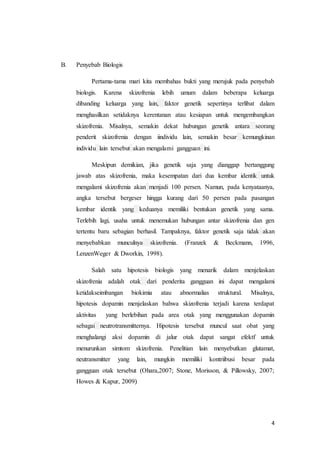 4
B. Penyebab Biologis
Pertama-tama mari kita membahas bukti yang merujuk pada penyebab
biologis. Karena skizofrenia lebih umum dalam beberapa keluarga
dibanding keluarga yang lain, faktor genetik sepertinya terlibat dalam
menghasilkan setidaknya kerentanan atau kesiapan untuk mengembangkan
skizofrenia. Misalnya, semakin dekat hubungan genetik antara seorang
penderit skizofrenia dengan iindividu lain, semakin besar kemungkinan
individu lain tersebut akan mengalami gangguan ini.
Meskipun demikian, jika genetik saja yang dianggap bertanggung
jawab atas skizofrenia, maka kesempatan dari dua kembar identik untuk
mengalami skizofrenia akan menjadi 100 persen. Namun, pada kenyataanya,
angka tersebut bergeser hingga kurang dari 50 persen pada pasangan
kembar identik yang keduanya memiliki bentukan genetik yang sama.
Terlebih lagi, usaha untuk menemukan hubungan antar skizofrenia dan gen
tertentu baru sebagian berhasil. Tampaknya, faktor genetik saja tidak akan
menyebabkan munculnya skizofrenia. (Franzek & Beckmann, 1996,
LenzenWeger & Dworkin, 1998).
Salah satu hipotesis biologis yang menarik dalam menjelaskan
skizofrenia adalah otak dari penderita gangguan ini dapat mengalami
ketidakseimbangan biokimia atau abnormalias struktural. Misalnya,
hipotesis dopamin menjelaskan bahwa skizofrenia terjadi karena terdapat
aktivitas yang berlebihan pada area otak yang menggunakan dopamin
sebagai neutrotransmitternya. Hipotesis tersebut muncul saat obat yang
menghalangi aksi dopamin di jalur otak dapat sangat efektf untuk
menurunkan simtom skizofrenia. Penelitian lain menyebutkan glutamat,
neutransmitter yang lain, mungkin memiliki kontriibusi besar pada
gangguan otak tersebut (Ohara,2007; Stone, Morisson, & Pillowsky, 2007;
Howes & Kapur, 2009)
 