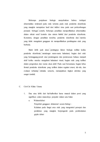 5
Beberapa penjelasan biologis menyebutkan bahwa terdapat
abnormalitas struktural pada otak tertentu pada otak penderita skizofrenia
yang mungkin merupakan hasil dari infeksi virus pada saat perkembangan
prenatal. Sebagai contoh, beberapa penelitian memperlihatkan abnormalitas
dalam sirkuit saraf konteks dan sistem limbik dari penderita skizofrenia.
Konsisten, dengan penelitian tersebut, penderita skizofrenia dan mereka
yang tidak mengalami gangguan ini memperlihatkan pemfungsian otak yang
berbeda.
Bukti lebih jauh akan pentingnya faktor biologis terlihat ketika
penderita skizofrenia mendengar suara-suara halusinasi, bagian dari otak
yang bertanggung-jawab atas pendengaran dan pemrosesan bahasa menjadi
aktif ketika mereka mengalami halusinasi visual, bagian otak yang terlibat
dalam pergerakan dan warna akan aktif. Pada saat bersamaan, bagian lobus
frontal penderita skizofrenia yang terlibat dalam regulasi emosi, ide-ide, dan
evaluasi terhadap stimulus sensoris, menunjukkan tingkat aktivitas yang
sangat rendah.
C. Ciri-Ciri Klinis Utama
1. Dua atau lebih dari hal-halberikut harus muncul dalam porsi yang
signifikan selam munculnya penyakit dalam satu bulan
a. Waham/delusi
Penyebab gangguan delusional secara biologi :
Kelainan pada fungsi area otak yang mengontrol persepsi dan
pemikiran yang mungkin berpengaruh pada pembentukan
gejala delusi
 