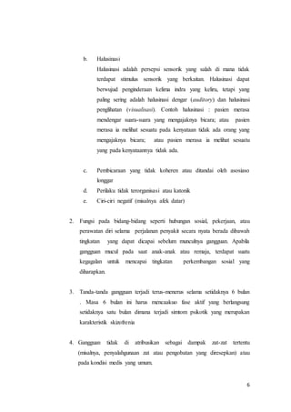 6
b. Halusinasi
Halusinasi adalah persepsi sensorik yang salah di mana tidak
terdapat stimulus sensorik yang berkaitan. Halusinasi dapat
berwujud penginderaan kelima indra yang keliru, tetapi yang
paling sering adalah halusinasi dengar (auditory) dan halusinasi
penglihatan (visualisasi). Contoh halusinasi : pasien merasa
mendengar suara-suara yang mengajaknya bicara; atau pasien
merasa ia melihat sesuatu pada kenyataan tidak ada orang yang
mengajaknya bicara; atau pasien merasa ia melihat sesuatu
yang pada kenyataannya tidak ada.
c. Pembicaraan yang tidak koheren atau ditandai oleh asosiaso
longgar
d. Perilaku tidak terorganisasi atau katonik
e. Ciri-ciri negatif (misalnya afek datar)
2. Fungsi pada bidang-bidang seperti hubungan sosial, pekerjaan, atau
perawatan diri selama perjalanan penyakit secara nyata berada dibawah
tingkatan yang dapat dicapai sebelum munculnya gangguan. Apabila
gangguan mucul pada saat anak-anak atau remaja, terdapat suatu
kegagalan untuk mencapai tingkatan perkembangan sosial yang
diharapkan.
3. Tanda-tanda gangguan terjadi terus-menerus selama setidaknya 6 bulan
. Masa 6 bulan ini harus mencaakuo fase aktif yang berlangsung
setidaknya satu bulan dimana terjadi simtom psikotik yang merupakan
karakteristik skizofrenia
4. Gangguan tidak di atribusikan sebagai dampak zat-zat tertentu
(misalnya, penyalahgunaan zat atau pengobatan yang diresepkan) atau
pada kondisi medis yang umum.
 