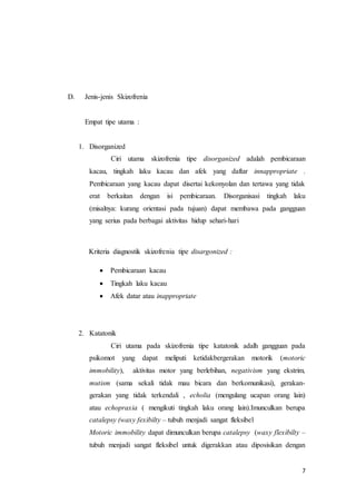 7
D. Jenis-jenis Skizofrenia
Empat tipe utama :
1. Disorganized
Ciri utama skizofrenia tipe disorganized adalah pembicaraan
kacau, tingkah laku kacau dan afek yang daftar innappropriate .
Pembicaraan yang kacau dapat disertai kekonyolan dan tertawa yang tidak
erat berkaitan dengan isi pembicaraan. Disorganisasi tingkah laku
(misalnya: kurang orientasi pada tujuan) dapat membawa pada gangguan
yang serius pada berbagai aktivitas hidup sehari-hari
Kriteria diagnostik skizofrenia tipe disargonized :
 Pembicaraan kacau
 Tingkah laku kacau
 Afek datar atau inappropriate
2. Katatonik
Ciri utama pada skizofrenia tipe katatonik adalh gangguan pada
psikomot yang dapat meliputi ketidakbergerakan motorik (motoric
immobility), aktivitas motor yang berlebihan, negativism yang ekstrim,
mutism (sama sekali tidak mau bicara dan berkomunikasi), gerakan-
gerakan yang tidak terkendali , echolia (mengulang ucapan orang lain)
atau echopraxia ( mengikuti tingkah laku orang lain).Imunculkan berupa
catalepsy (waxy fexibilty – tubuh menjadi sangat fleksibel
Motoric immobility dapat dimunculkan berupa catalepsy (waxy flexibilty –
tubuh menjadi sangat fleksibel untuk digerakkan atau diposisikan dengan
 