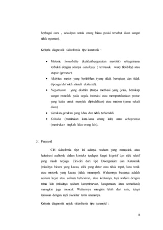 8
berbagai cara , sekalipun untuk orang biasa posisi tersebut akan sangat
tidak nyaman).
Kriteria diagnostik skizofrenia tipe katatonik :
 Motoric immobility (ketidakbergerakan morotik) sebagaimana
terbukti dengan adanya catalepsy ( termasuk waxy flexibilty) atau
stupor (gemetar).
 Aktivitas motor yang berlebihan (yang tidak bertujuan dan tidak
dipengaruhi oleh stimuli eksternal).
 Negativism yang ekstrim (tanpa motivasi yang jelas, bersikap
sangat menolak pada segala instruksi atau mempertahankan postur
yang kaku untuk menolak dipindahkan) atau mutism (sama sekali
diam)
 Gerakan-gerakan yang khas dan tidak terkendali.
 Echolia (menirukan kata-kata orang lain) atau echopraxia
(menirukan tingkah laku orang lain).
3. Paranoid
Ciri skizofrenia tipe ini adanya waham yang mencolok atau
halusinasi auditorik dalam konteks terdapat fungsi kognitif dan afek relatif
yang masih terjaga. Ciri-ciri dari tipe Disorganizet dan Katatonik
(misalnya bicara yang kacau, afek yang datar atau tidak tepat, kata tonik
atau motorik yang kacau (tidak menonjol). Wahamnya biasanya adalah
waham kejar atau waham kebesaran, atau keduanya, tapi waham dengan
tema lain (misalnya waham kecemburuan, keagamaan, atau somatisasi)
munngkin juga muncul. Wahamnya mungkin lebih dari satu, tetapi
tersusun dengan rapi disekitar tema utamanya.
Kriteria diagnostik untuk skizofrenia tipe paranoid :
 