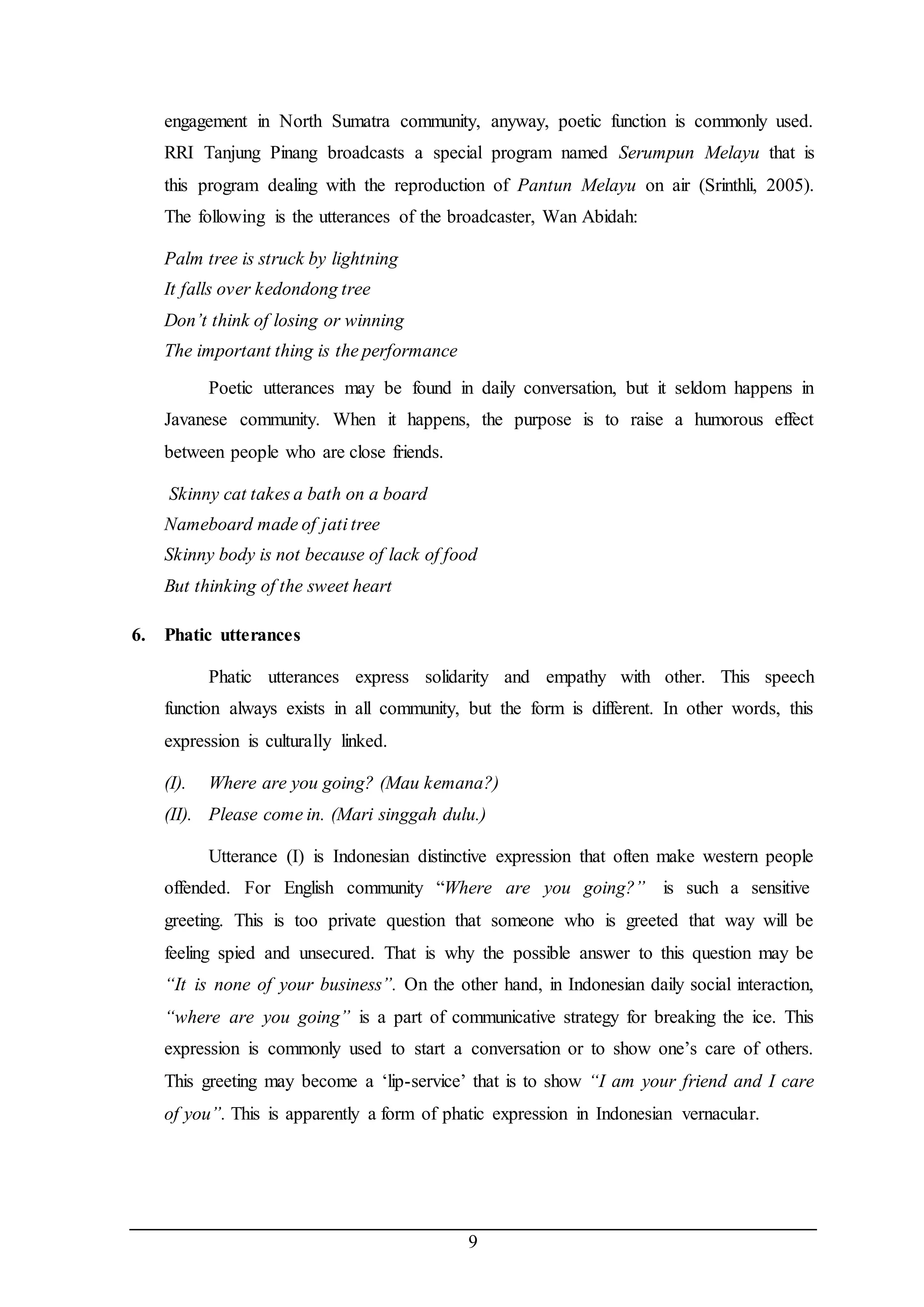engagement in North Sumatra community, anyway, poetic function is commonly used. 
RRI Tanjung Pinang broadcasts a special program named Serumpun Melayu that is 
this program dealing with the reproduction of Pantun Melayu on air (Srinthli, 2005). 
The following is the utterances of the broadcaster, Wan Abidah: 
9 
Palm tree is struck by lightning 
It falls over kedondong tree 
Don’t think of losing or winning 
The important thing is the performance 
Poetic utterances may be found in daily conversation, but it seldom happens in 
Javanese community. When it happens, the purpose is to raise a humorous effect 
between people who are close friends. 
Skinny cat takes a bath on a board 
Nameboard made of jati tree 
Skinny body is not because of lack of food 
But thinking of the sweet heart 
6. Phatic utterances 
Phatic utterances express solidarity and empathy with other. This speech 
function always exists in all community, but the form is different. In other words, this 
expression is culturally linked. 
(I). Where are you going? (Mau kemana?) 
(II). Please come in. (Mari singgah dulu.) 
Utterance (I) is Indonesian distinctive expression that often make western people 
offended. For English community “Where are you going?” is such a sensitive 
greeting. This is too private question that someone who is greeted that way will be 
feeling spied and unsecured. That is why the possible answer to this question may be 
“It is none of your business”. On the other hand, in Indonesian daily social interaction, 
“where are you going” is a part of communicative strategy for breaking the ice. This 
expression is commonly used to start a conversation or to show one’s care of others. 
This greeting may become a ‘lip-service’ that is to show “I am your friend and I care 
of you”. This is apparently a form of phatic expression in Indonesian vernacular. 
 