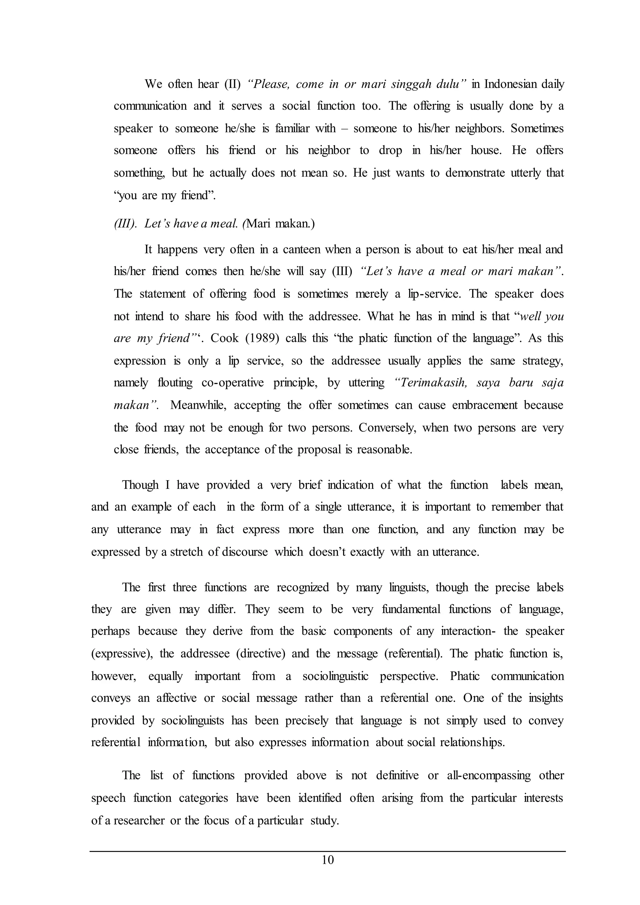 We often hear (II) “Please, come in or mari singgah dulu” in Indonesian daily 
communication and it serves a social function too. The offering is usually done by a 
speaker to someone he/she is familiar with – someone to his/her neighbors. Sometimes 
someone offers his friend or his neighbor to drop in his/her house. He offers 
something, but he actually does not mean so. He just wants to demonstrate utterly that 
“you are my friend”. 
10 
(III). Let’s have a meal. (Mari makan.) 
It happens very often in a canteen when a person is about to eat his/her meal and 
his/her friend comes then he/she will say (III) “Let’s have a meal or mari makan”. 
The statement of offering food is sometimes merely a lip-service. The speaker does 
not intend to share his food with the addressee. What he has in mind is that “well you 
are my friend”‘. Cook (1989) calls this “the phatic function of the language”. As this 
expression is only a lip service, so the addressee usually applies the same strategy, 
namely flouting co-operative principle, by uttering “Terimakasih, saya baru saja 
makan”. Meanwhile, accepting the offer sometimes can cause embracement because 
the food may not be enough for two persons. Conversely, when two persons are very 
close friends, the acceptance of the proposal is reasonable. 
Though I have provided a very brief indication of what the function labels mean, 
and an example of each in the form of a single utterance, it is important to remember that 
any utterance may in fact express more than one function, and any function may be 
expressed by a stretch of discourse which doesn’t exactly with an utterance. 
The first three functions are recognized by many linguists, though the precise labels 
they are given may differ. They seem to be very fundamental functions of language, 
perhaps because they derive from the basic components of any interaction- the speaker 
(expressive), the addressee (directive) and the message (referential). The phatic function is, 
however, equally important from a sociolinguistic perspective. Phatic communication 
conveys an affective or social message rather than a referential one. One of the insights 
provided by sociolinguists has been precisely that language is not simply used to convey 
referential information, but also expresses information about social relationships. 
The list of functions provided above is not definitive or all-encompassing other 
speech function categories have been identified often arising from the particular interests 
of a researcher or the focus of a particular study. 
 